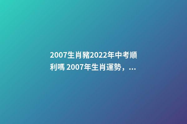 2007生肖豬2022年中考順利嗎 2007年生肖運勢，生肖豬+生肖虎2007年運程？-第1張-觀點-玄機派